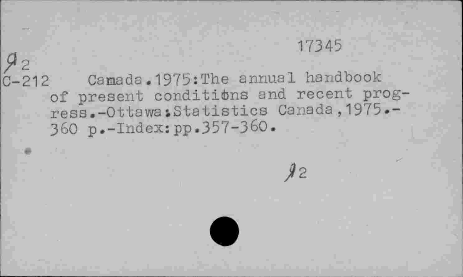 ﻿17345
^2
C-212 Canada.1975:The annual handbook of present conditions and recent progress. -Ottawa iStatistics Canada,1975»-360 p.-Index:pp.357-360.
J>2